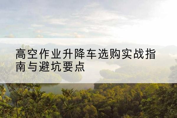江夏升降车怎么选-高空作业升降车选购实战指南与避坑要点