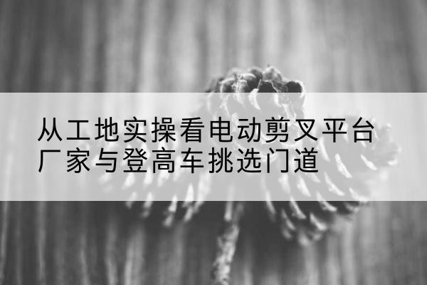 江夏电动剪叉升降平台厂家-从工地实操看电动剪叉平台厂家与登高车挑选门道