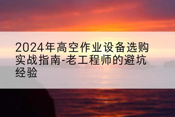 江夏高空作业升降机厂家推荐-2024年高空作业设备选购实战指南-老工程师的避坑经验