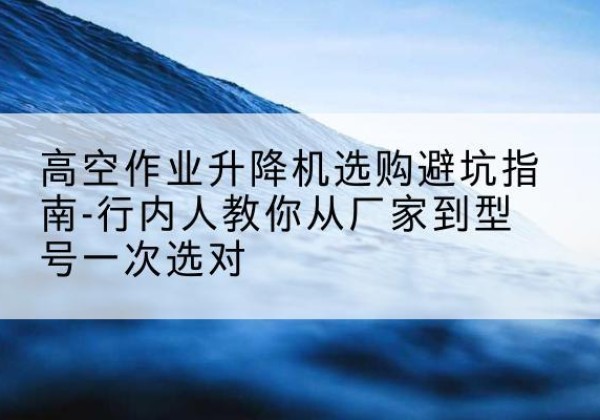 江夏升降平台厂家-高空作业升降机选购避坑指南-行内人教你从厂家到型号一次选对