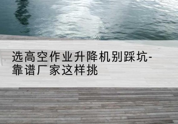 江夏剪叉式升降机厂家-选高空作业升降机别踩坑-靠谱厂家这样挑