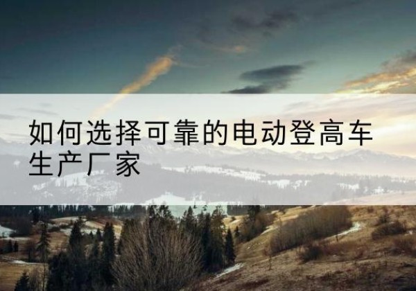 江夏电动登高车厂家-如何选择可靠的电动登高车生产厂家
