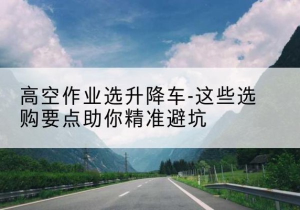 江夏升降车厂家-高空作业选升降车-这些选购要点助你*避坑