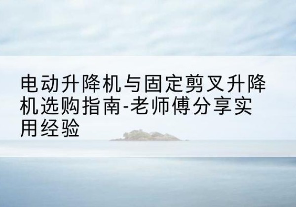 江夏电动升降机怎么选-电动升降机与固定剪叉升降机选购指南-老师傅分享实用经验