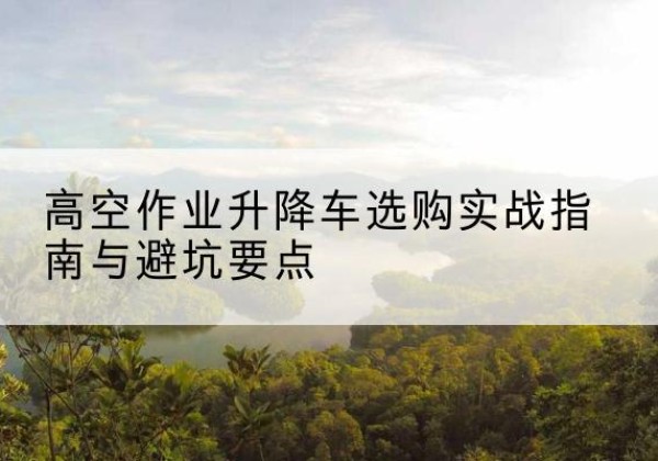 江夏升降车怎么选-高空作业升降车选购实战指南与避坑要点