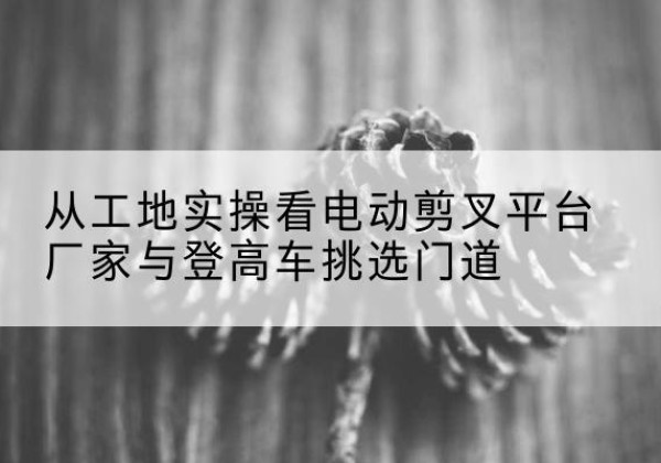 江夏电动剪叉升降平台厂家-从工地实操看电动剪叉平台厂家与登高车挑选门道