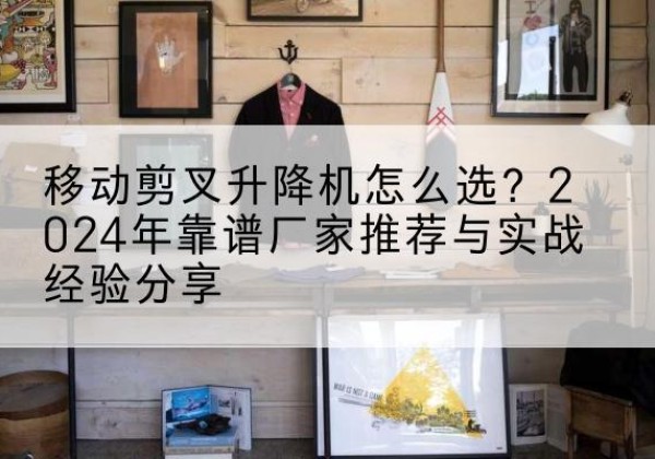 江夏升降平台厂家推荐-移动剪叉升降机怎么选？2024年靠谱厂家推荐与实战经验分享