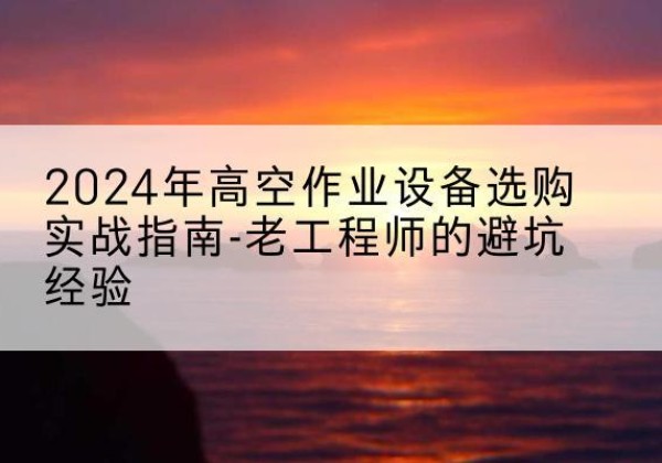 江夏高空作业升降机厂家推荐-2024年高空作业设备选购实战指南-老工程师的避坑经验