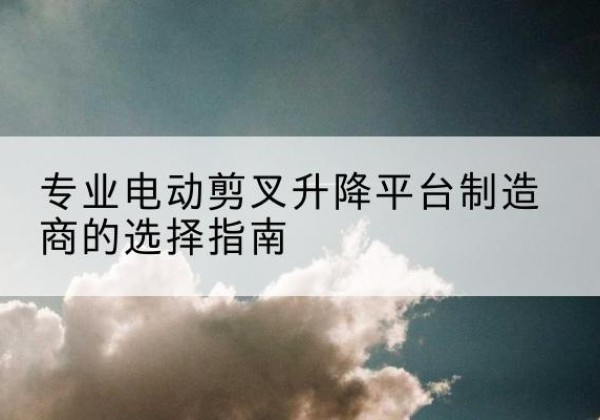 江夏电动剪叉升降平台厂家-专业电动剪叉升降平台制造商的选择指南